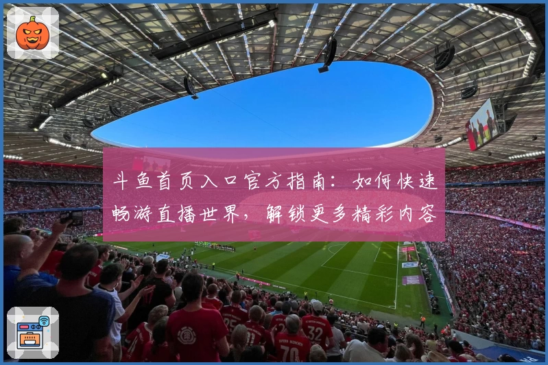 斗鱼首页入口官方指南：如何快速畅游直播世界，解锁更多精彩内容