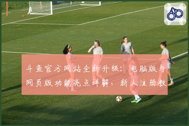 斗鱼官方网站全新升级：电脑版与网页版功能亮点详解，新人注册教程一站式指导