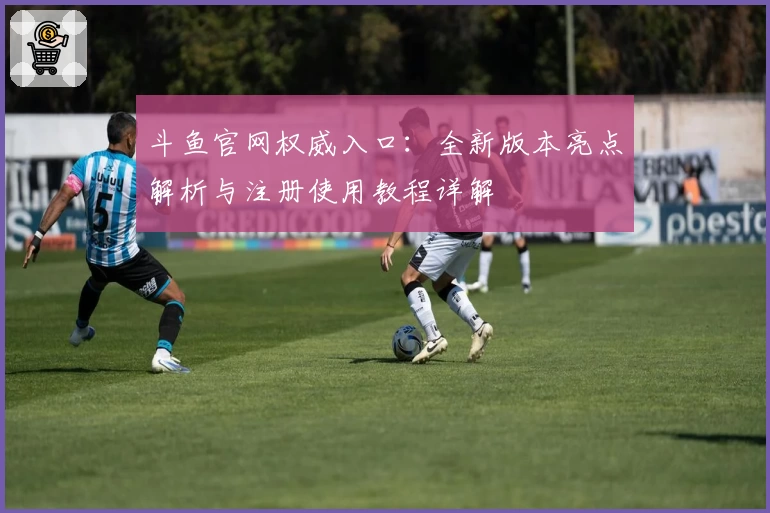 斗鱼官网权威入口：全新版本亮点解析与注册使用教程详解
