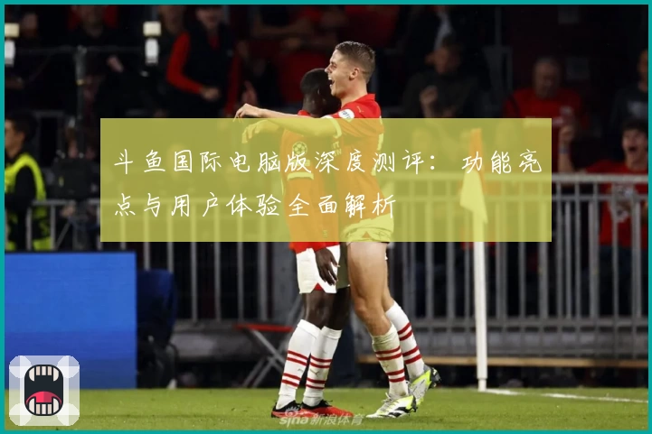 斗鱼国际电脑版深度测评：功能亮点与用户体验全面解析