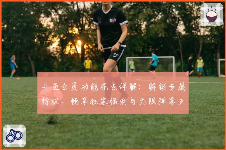 斗鱼会员功能亮点详解：解锁专属特权，畅享独家福利与无限弹幕互动