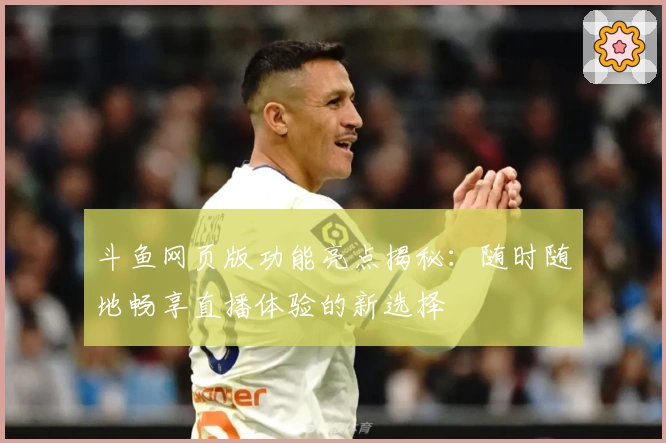 斗鱼网页版功能亮点揭秘：随时随地畅享直播体验的新选择