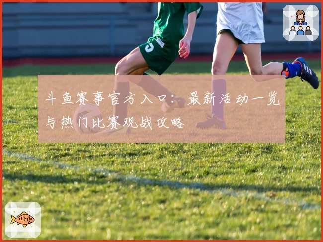 斗鱼赛事官方入口：最新活动一览与热门比赛观战攻略