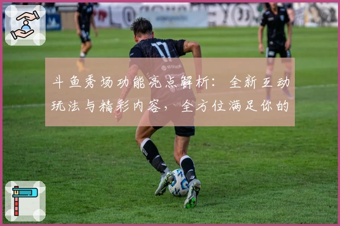 斗鱼秀场功能亮点解析：全新互动玩法与精彩内容，全方位满足你的直播娱乐需求