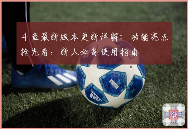 斗鱼最新版本更新详解:功能亮点抢先看,新人必备使用指南