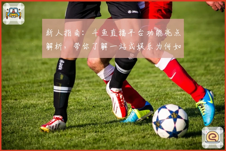 新人指南：斗鱼直播平台功能亮点解析，带你了解一站式娱乐为何如此可靠