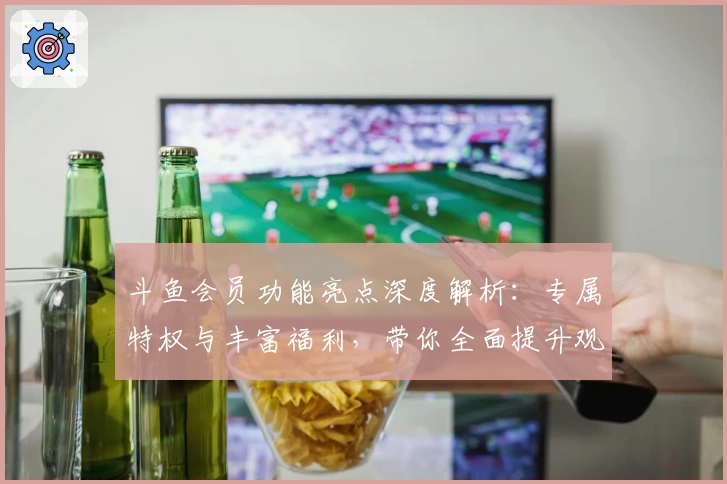 斗鱼会员功能亮点深度解析：专属特权与丰富福利，带你全面提升观影体验