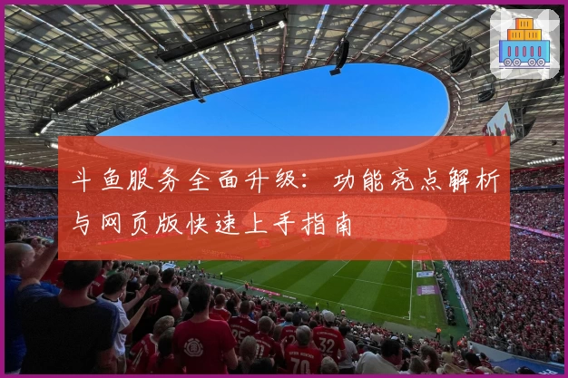 斗鱼服务全面升级：功能亮点解析与网页版快速上手指南