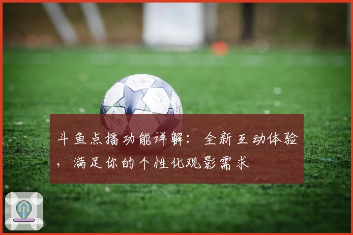 斗鱼点播功能详解：全新互动体验，满足你的个性化观影需求