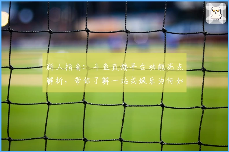 新人指南：斗鱼直播平台功能亮点解析，带你了解一站式娱乐为何如此可靠