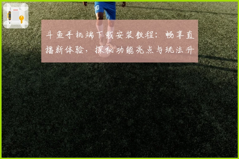 斗鱼手机端下载安装教程：畅享直播新体验，探秘功能亮点与玩法升级