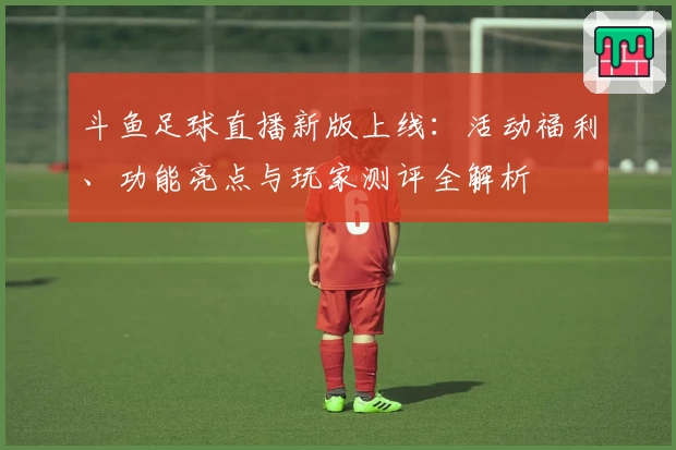 斗鱼足球直播新版上线：活动福利、功能亮点与玩家测评全解析