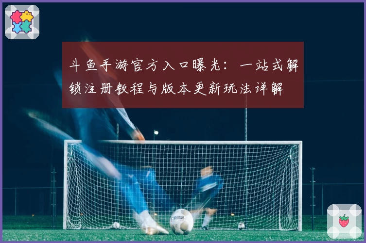 斗鱼手游官方入口曝光:一站式解锁注册教程与版本更新玩法详解