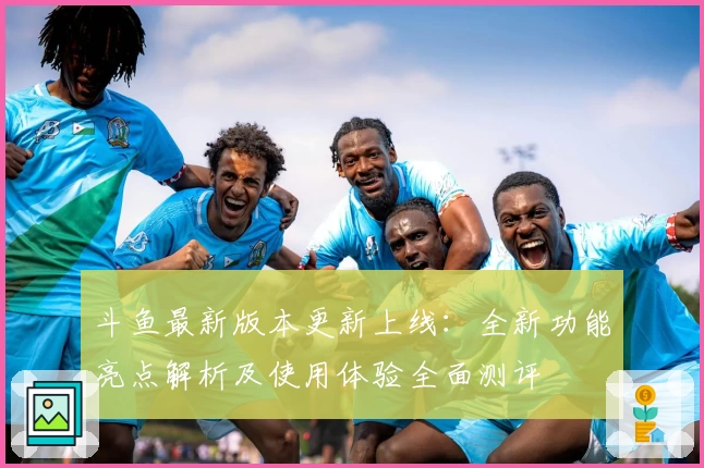 斗鱼最新版本更新上线：全新功能亮点解析及使用体验全面测评