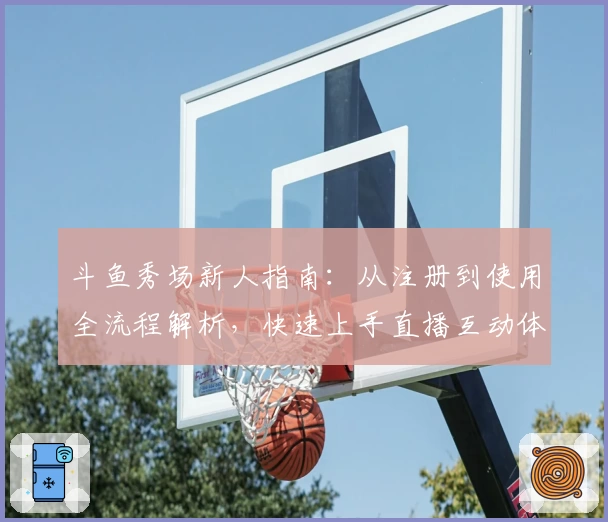 斗鱼秀场新人指南：从注册到使用全流程解析，快速上手直播互动体验