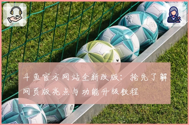斗鱼官方网站全新改版：抢先了解网页版亮点与功能升级教程