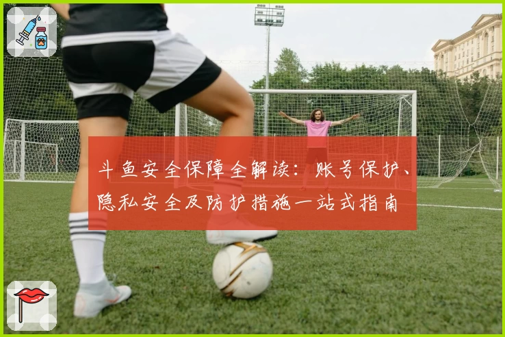 斗鱼安全保障全解读：账号保护、隐私安全及防护措施一站式指南