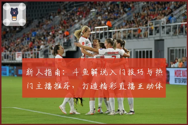 新人指南：斗鱼解说入门技巧与热门主播推荐，打造精彩直播互动体验