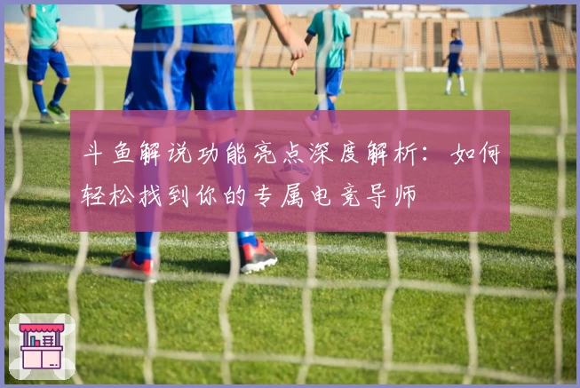 斗鱼解说功能亮点深度解析：如何轻松找到你的专属电竞导师