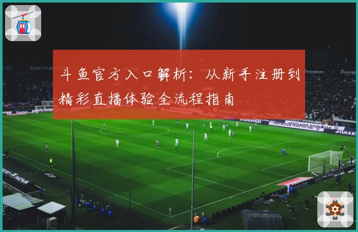 斗鱼官方入口解析：从新手注册到精彩直播体验全流程指南