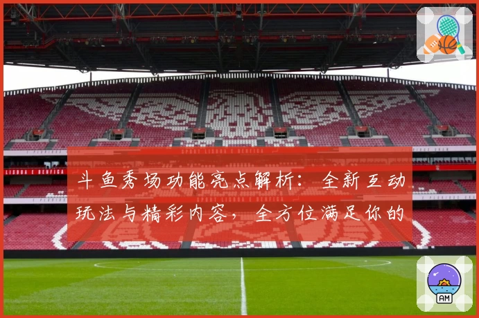 斗鱼秀场功能亮点解析：全新互动玩法与精彩内容，全方位满足你的直播娱乐需求