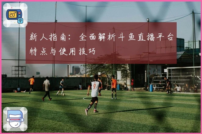 新人指南：全面解析斗鱼直播平台特点与使用技巧