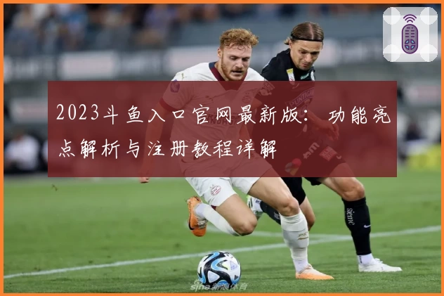 2023斗鱼入口官网最新版：功能亮点解析与注册教程详解