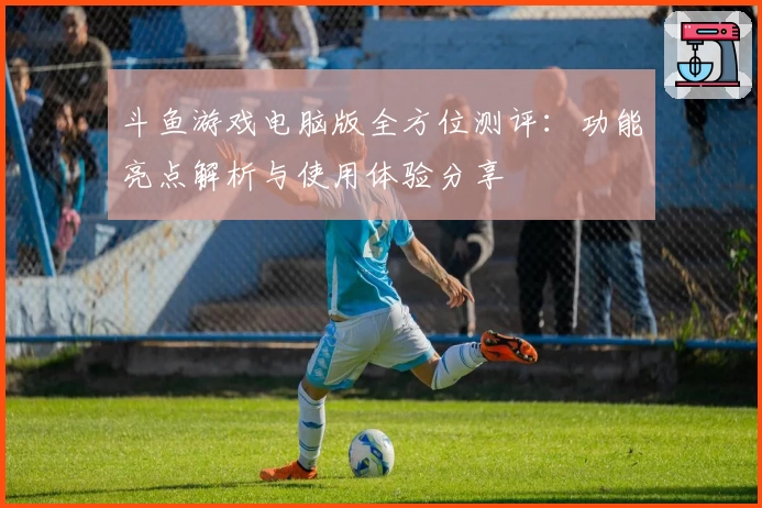 斗鱼游戏电脑版全方位测评：功能亮点解析与使用体验分享