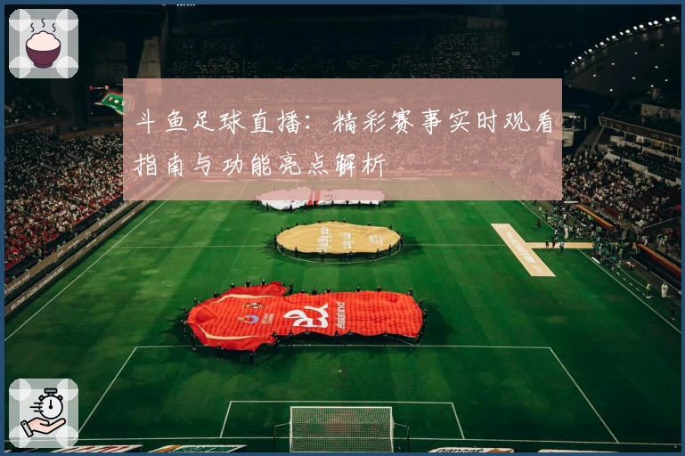 斗鱼足球直播：精彩赛事实时观看指南与功能亮点解析