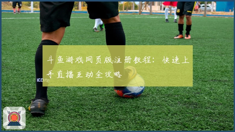 斗鱼游戏网页版注册教程：快速上手直播互动全攻略