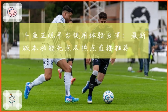 斗鱼正规平台使用体验分享：最新版本功能亮点及热点直播推荐