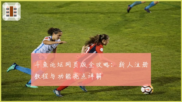斗鱼论坛网页版全攻略：新人注册教程与功能亮点详解