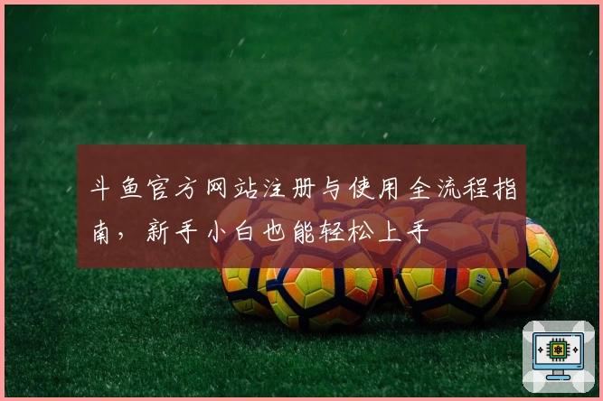 斗鱼官方网站注册与使用全流程指南，新手小白也能轻松上手