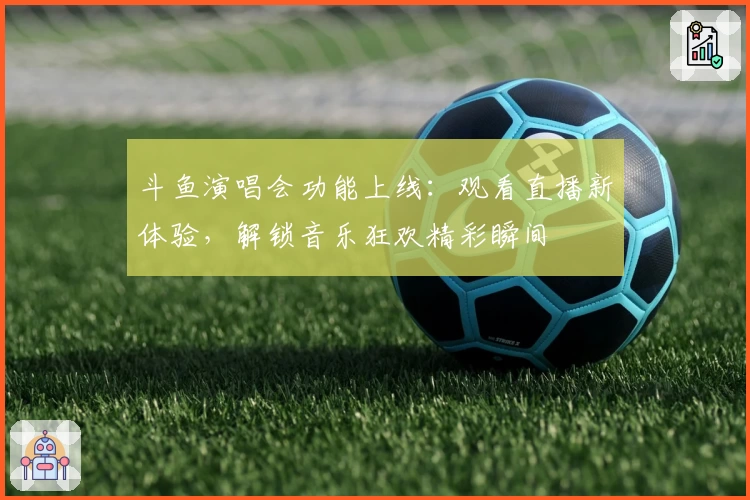 斗鱼演唱会功能上线：观看直播新体验，解锁音乐狂欢精彩瞬间