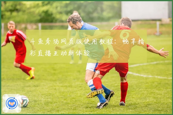 斗鱼秀场网页版使用教程：畅享精彩直播互动新体验