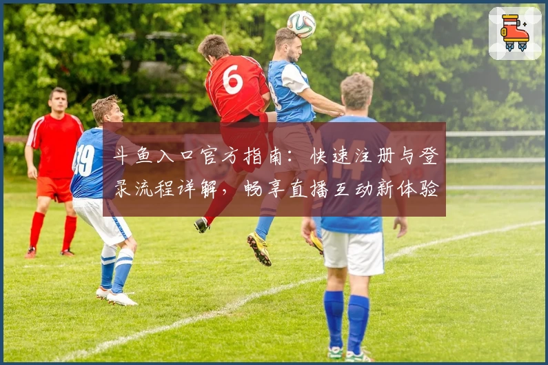 斗鱼入口官方指南：快速注册与登录流程详解，畅享直播互动新体验