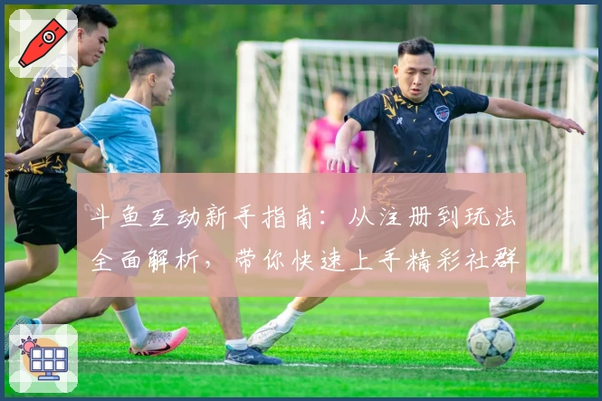 斗鱼互动新手指南：从注册到玩法全面解析，带你快速上手精彩社群互动体验