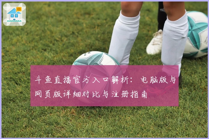 斗鱼直播官方入口解析：电脑版与网页版详细对比与注册指南
