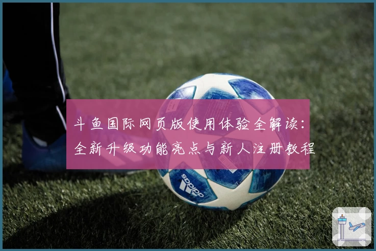 斗鱼国际网页版使用体验全解读：全新升级功能亮点与新人注册教程一站掌握