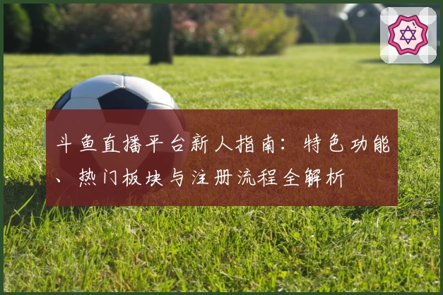 斗鱼直播平台新人指南：特色功能、热门板块与注册流程全解析