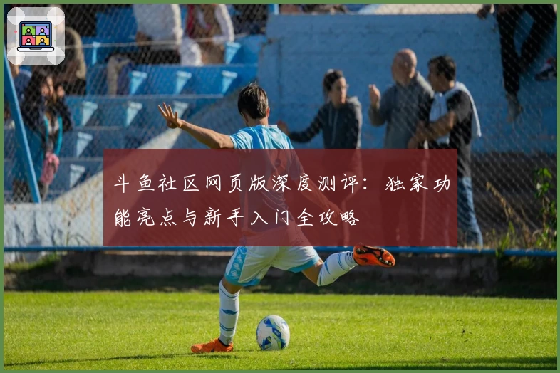 斗鱼社区网页版深度测评：独家功能亮点与新手入门全攻略