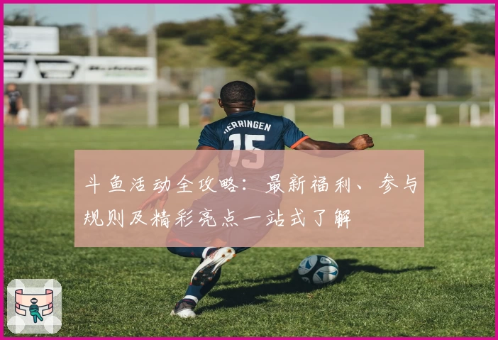 斗鱼活动全攻略：最新福利、参与规则及精彩亮点一站式了解