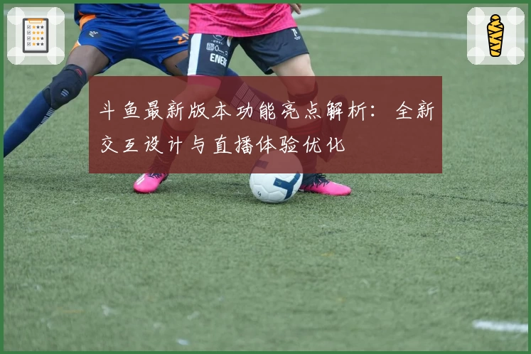 斗鱼最新版本功能亮点解析：全新交互设计与直播体验优化
