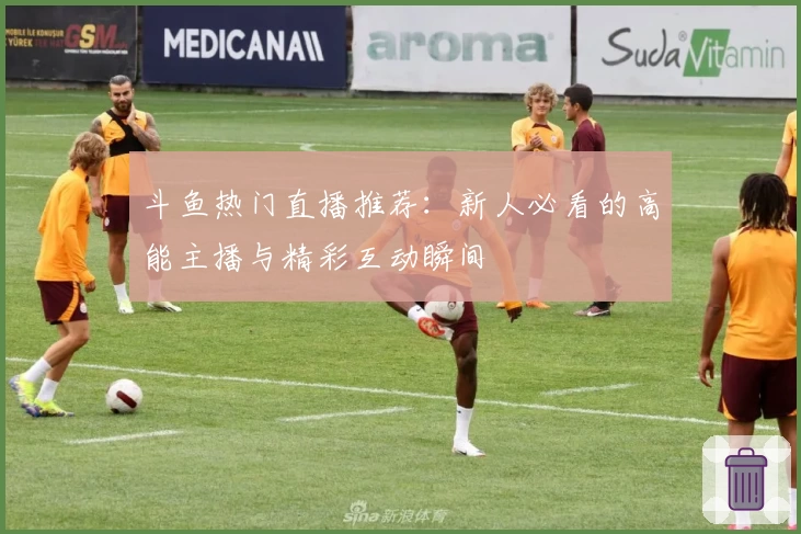 斗鱼热门直播推荐：新人必看的高能主播与精彩互动瞬间