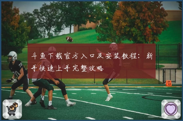 斗鱼下载官方入口及安装教程：新手快速上手完整攻略