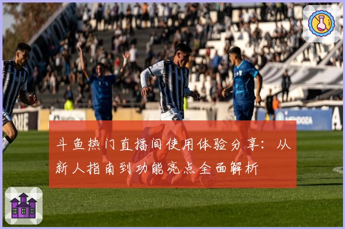 斗鱼热门直播间使用体验分享：从新人指南到功能亮点全面解析