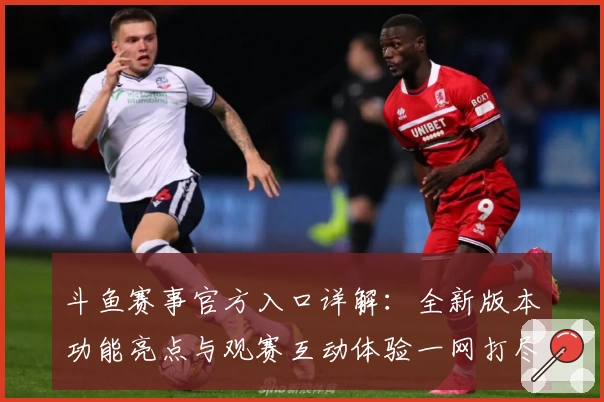 斗鱼赛事官方入口详解：全新版本功能亮点与观赛互动体验一网打尽