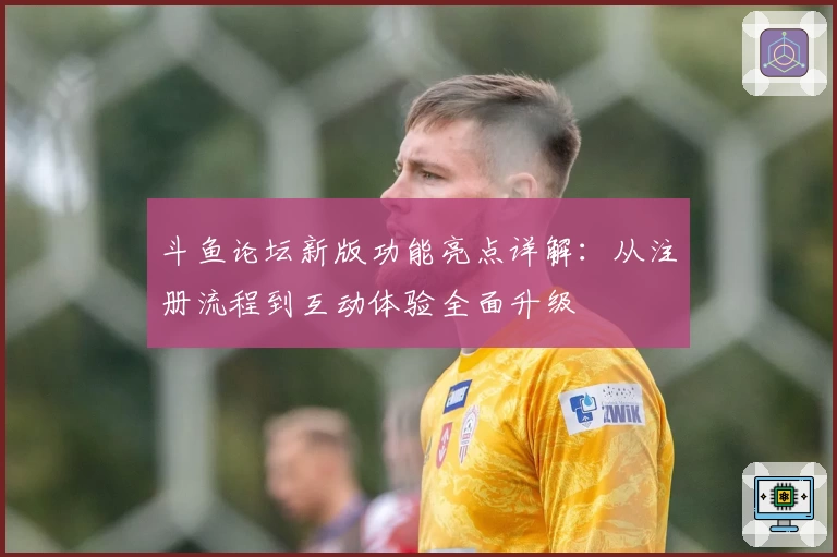 斗鱼论坛新版功能亮点详解：从注册流程到互动体验全面升级