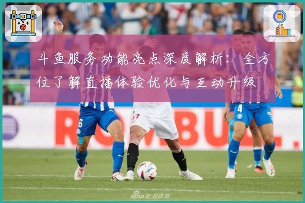 斗鱼服务功能亮点深度解析:全方位了解直播体验优化与互动升级