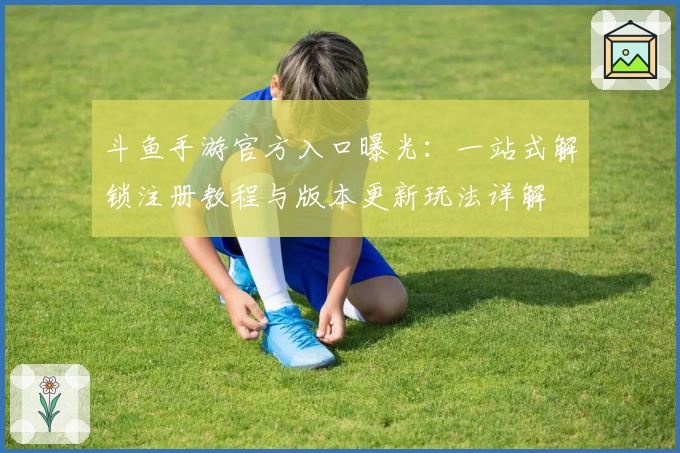 斗鱼手游官方入口曝光：一站式解锁注册教程与版本更新玩法详解